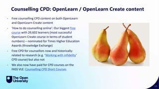55
Counselling CPD: OpenLearn / OpenLearn Create content
- Free counselling CPD content on both OpenLearn
and OpenLearn Create content
- ‘How to do counselling online’: Our biggest free
course with 29,602 learners (most successful
OpenLearn Create course in terms of student
numbers) – nominated for Times Higher Education
Awards (Knowledge Exchange)
- Free CPD for counsellors now and historically:
related to research (e.g. ‘Working with infidelity’
CPD course) but also not
- We also now have paid for CPD courses on the
FASS VLE: Counselling CPD Short Courses
 