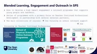67
Blended Learning, Engagement and Outreach in SPS
Aim: to develop a high impact engagement & outreach programme that supports
young people and teachers.
Series of programmes with a primary focus on Teacher Continued Professional
Development in partnership with several external partners.
Two main collections of courses:  One focusing on school outreach support
 One
focussing on Teacher Continued Professional
Development
 