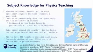 68
Subject Knowledge for Physics Teaching
• Blended learning teacher CPD for non-
specialist physics teachers (current &
aspiring).
• Created in partnership with The Ogden Trust
and the Institute of Physics
• Delivered by the Ogden Trust in
partnership with DfE and STEM Learning
• Hubs based around the country, led by Ogden
trained experienced teachers and ex teachers.
• Aim to have 800 teachers enrolled each year.
• Currently delivered over 37100 hours of
online and in person teaching.
• “An excellent course. Gets you to think about your delivery of certain topics and how you
can improve upon these.” SKPT Atomic Physics participant
• “This course allowed us to get a true appreciation of Physics.” SKPT Forces participant
• “Brilliant course - saved video and revisit resources…” SKPT Forces participant
 