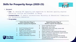 70
Skills for Prosperity Kenya (2020-23)
• Project
• aim: To develop HE capacity and expertise to deliver quality digital
education (online and blended) in Kenya
• Stakeholders: 37 public universities; Ministry of Education/ Commission
for University Education
• Programme:
 