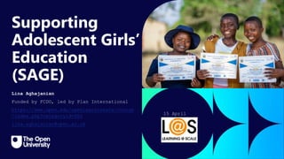 Click to edit Master title
style
Supporting
Adolescent Girls’
Education
(SAGE)
Lina Aghajanian
Funded by FCDO, led by Plan International
https://www.open.edu/openlearncreate/course
/index.php?categoryid=602
lina.aghajanian@open.ac.uk
15 April
2024
 