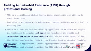 77
Tackling Antimicrobial Resistance (AMR) through
professional learning
• AMR is a significant global health issue threatening our ability to
treat infections.
• Individuals and teams with AMR-related responsibilities are critical to
tackling AMR.
• There is a need to provide learning opportunities at scale to support
professionals to acquire and apply new knowledge and skills and
developing new forms of AMR practice that mitigate the impact of AMR.
• The OU has been awarded funds by the Fleming Fund to develop flexible,
contextually appropriate, technology-supported professional learning
approaches that support learning for AMR-related work in LMICs.
 