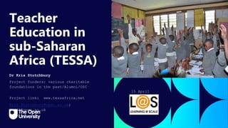 Click to edit Master title
style
Teacher
Education in
sub-Saharan
Africa (TESSA)
Dr Kris Stutchbury
Project funders: various charitable
foundations in the past/Alumni/OSC
Project link: www.tessafrica.net
Kris.Stutchbury@open.ac.uk;
TESSA@open.ac.uk
15 April
2024
 
