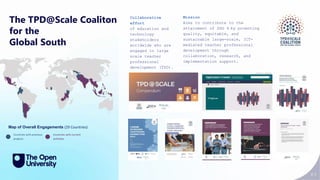 83
The TPD@Scale Coaliton
for the
Global South
Collaborative
effort
of education and
technology
stakeholders
worldwide who are
engaged in large
scale teacher
professional
development (TPD).
Countries with previous
projects
Countries with current
activities
Mission
Aims to contribute to the
attainment of SDG 4 by promoting
quality, equitable, and
sustainable large-scale, ICT-
mediated teacher professional
development through
collaboration, research, and
implementation support.
Map of Overall Engagements (29 Countries)
 