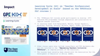 84
Impact Learning Cycle (LC) on “Teacher Professional
Development at Scale” (based on the TPD@Scale
OLC courses )
• The TPD@Scale OLC courses guide participants on scaling ICT-
mediated TPD programmes through adaptation and localization to
improve teacher practices.
• 12 learning teams from Bangladesh, Bhutan, Kyrgyz Republic,
Maldives, Vietnam, Georgia, Moldova, Nepal, Sudan, Tajikistan,
Uzbekistan, and Yemen took part in the learning cycle.
• Other course users also include researchers and TPD designers who
are now involved in the “Empowering Teachers Initiative:
TPD@Scale”, an ongoing project of the Coalition.
• The courses have recently been shared with the Association for the
Development of Education in Africa (ADEA).
 