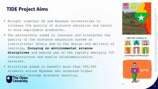 86
TIDE Project Aims
• Brought together UK and Myanmar universities to
increase the quality of distance education and result
in more employable graduates.
• The partnership aimed to innovate and strengthen the
quality of the distance education system at
institutional levels and in the design and delivery of
learning, focusing on environmental science
disciplines and making use of the rapidly emerging ICT
infrastructure and mobile telecommunication
networks.
• Activities aimed to benefit more than 500,000
students across Myanmar who accessed higher
education through distance learning.
“Permission
to
Share”
and
“Creative
Commons
opens
beautiful
doors”
was
produced
by
Visual
Thinkery
for
TIDE
project,
part
of
the
UK-Aid-funded
SPHEIR
programme
(spheir.org.uk),
and
is
licensed
CC
BY
4.0
 