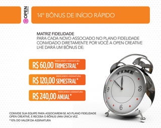 14º BÔNUS DE INÍCIO RÁPIDO
MATRIZ FIDELIDADE
PARA CADA NOVO ASSOCIADO NO PLANO FIDELIDADE
CONVIDADO DIRETAMENTE POR VOCÊ A OPEN CREATIVE
LHE DARÁ UM BÔNUS DE:
INDICANDO ASSINATURA

R$ 60,00 TRIMESTRAL*

INDICANDO ASSINATURA

R$ 120,00 SEMESTRAL*

INDICANDO ASSINATURA

R$ 240,00 ANUAL*

CONVIDE SUA EQUIPE PARA ASSOCIAREM-SE AO PLANO FIDELIDADE
OPEN CREATIVE, E RECEBA O BÔNUS UMA ÚNICA VEZ.
*10% DO VALOR DA ASSINATURA

 