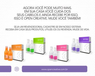 AGORA VOCÊ PODE MUITO MAIS.
EM SUA CASA VOCÊ CUIDA DOS
SEUS CABELOS E AINDA RECEBE POR ISSO,
ISSO É OPEN CREATIVE. MUDE VOCÊ TAMBÉM!
SEJA UM REVENDEDOR(A), CADASTRE-SE EM NOSSO SISTEMA
RECEBA EM CASA SEUS PRODUTOS, UTILIZE-OS OU REVENDA, MUDE DE VIDA.

www.opencreative.com.br

 