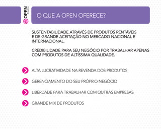O QUE A OPEN OFERECE?
SUSTENTABILIDADE ATRAVÉS DE PRODUTOS RENTÁVEIS
E DE GRANDE ACEITAÇÃO NO MERCADO NACIONAL E
INTERNACIONAL.
CREDIBILIDADE PARA SEU NEGÓCIO POR TRABALHAR APENAS
COM PRODUTOS DE ALTÍSSIMA QUALIDADE.
ALTA LUCRATIVIDADE NA REVENDA DOS PRODUTOS
GERENCIAMENTO DO SEU PRÓPRIO NEGÓCIO
LIBERDADE PARA TRABALHAR COM OUTRAS EMPRESAS
GRANDE MIX DE PRODUTOS

 