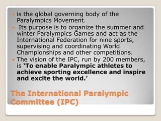    is the global governing body of the
    Paralympics Movement.
    Its purpose is to organize the summer and
    winter Paralympics Games and act as the
    International Federation for nine sports,
    supervising and coordinating World
    Championships and other competitions.
   The vision of the IPC, run by 200 members,
    is ‘To enable Paralympic athletes to
    achieve sporting excellence and inspire
    and excite the world.’

The International Paralympic
Committee (IPC)
 