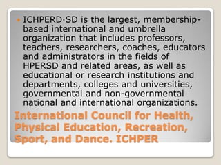    ICHPERD·SD is the largest, membership-
    based international and umbrella
    organization that includes professors,
    teachers, researchers, coaches, educators
    and administrators in the fields of
    HPERSD and related areas, as well as
    educational or research institutions and
    departments, colleges and universities,
    governmental and non-governmental
    national and international organizations.
International Council for Health,
Physical Education, Recreation,
Sport, and Dance. ICHPER
 