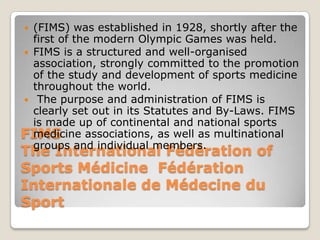  (FIMS) was established in 1928, shortly after the
  first of the modern Olympic Games was held.
 FIMS is a structured and well-organised
  association, strongly committed to the promotion
  of the study and development of sports medicine
  throughout the world.
 The purpose and administration of FIMS is
  clearly set out in its Statutes and By-Laws. FIMS
  is made up of continental and national sports
FIMS
  medicine associations, as well as multinational
  groups and individual members.
The International Fédération of
Sports Médicine Fédération
Internationale de Médecine du
Sport
 