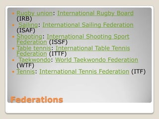    Rugby union: International Rugby Board
    (IRB)
    Sailing: International Sailing Federation
    (ISAF)
   Shooting: International Shooting Sport
    Federation (ISSF)
   Table tennis: International Table Tennis
    Federation (ITTF)
    Taekwondo: World Taekwondo Federation
    (WTF)
   Tennis: International Tennis Federation (ITF)




Federations
 