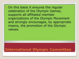    On this basis it ensures the regular
    celebration of the Olympic Games,
    supports all affiliated member
    organizations of the Olympic Movement
    and strongly encourages, by appropriate
    means, the promotion of the Olympic
    values.




International Olympic Committee
 