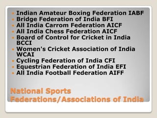   Indian Amateur Boxing Federation IABF
   Bridge Federation of India BFI
   All India Carrom Federation AICF
   All India Chess Federation AICF
   Board of Control for Cricket in India
    BCCI
   Women's Cricket Association of India
    WCAI
   Cycling Federation of India CFI
   Equestrian Federation of India EFI
   All India Football Federation AIFF


National Sports
Federations/Associations of India
 