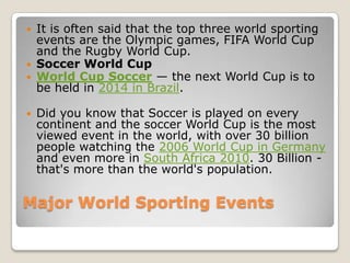    It is often said that the top three world sporting
    events are the Olympic games, FIFA World Cup
    and the Rugby World Cup.
   Soccer World Cup
   World Cup Soccer — the next World Cup is to
    be held in 2014 in Brazil.

   Did you know that Soccer is played on every
    continent and the soccer World Cup is the most
    viewed event in the world, with over 30 billion
    people watching the 2006 World Cup in Germany
    and even more in South Africa 2010. 30 Billion -
    that's more than the world's population.

Major World Sporting Events
 