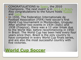    CONGRATULATIONS to Spain, the 2010
    Champions. The next event is in 2014 in Brazil.
    Also congratulations to the future hosts Russia
    and Qatar
   In 1930, The Federation Internationale de
    Football Association (FIFA) held soccer's first
    World Cup tournament in Montevideo, Uruguay.
    After another two events in 1934 (Italy) and
    1938 (Fraqnce), there was a 12 year break due
    to the World War, before recommencing in 1950
    in Brazil. The World Cup has been held every four
    years since then. Brazil is the only country to
    have competed in every World Cup finals series,
    and are also the most successful country with
    five victories.

World Cup Soccer
 