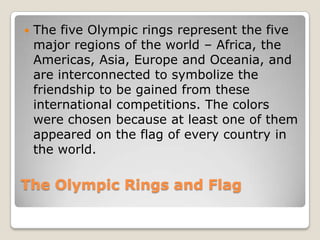    The five Olympic rings represent the five
    major regions of the world – Africa, the
    Americas, Asia, Europe and Oceania, and
    are interconnected to symbolize the
    friendship to be gained from these
    international competitions. The colors
    were chosen because at least one of them
    appeared on the flag of every country in
    the world.

The Olympic Rings and Flag
 