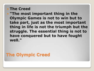  The Creed
 "The most important thing in the
  Olympic Games is not to win but to
  take part, just as the most important
  thing in life is not the triumph but the
  struggle. The essential thing is not to
  have conquered but to have fought
  well."


The Olympic Creed
 