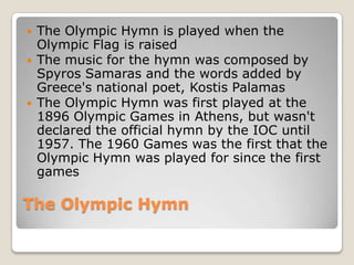    The Olympic Hymn is played when the
    Olympic Flag is raised
   The music for the hymn was composed by
    Spyros Samaras and the words added by
    Greece's national poet, Kostis Palamas
   The Olympic Hymn was first played at the
    1896 Olympic Games in Athens, but wasn't
    declared the official hymn by the IOC until
    1957. The 1960 Games was the first that the
    Olympic Hymn was played for since the first
    games

The Olympic Hymn
 