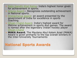    Rajiv Gandhi Khel Ratna- India’s highest honor given
    for achievement in sports.
   Arjuna Award— Recognizes outstanding achievement
    in National sports.
   Dronacharya award- an award presented by the
    government of India for excellence in sports
    coaching.
   Dhyan Chand Award- India's highest award for
    lifetime achievement in sports and games. The award
    is named after the legendary Indian hockey player
    Dhyan Chand
   MAKA Award. The Maulana Abul Kalam Azad (MAKA)
    Award is given primarily to the top overall winners in
    the Inter-University Tournaments


National Sports Awards
 