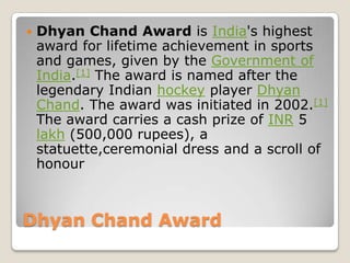    Dhyan Chand Award is India's highest
    award for lifetime achievement in sports
    and games, given by the Government of
    India.[1] The award is named after the
    legendary Indian hockey player Dhyan
    Chand. The award was initiated in 2002.[1]
    The award carries a cash prize of INR 5
    lakh (500,000 rupees), a
    statuette,ceremonial dress and a scroll of
    honour



Dhyan Chand Award
 