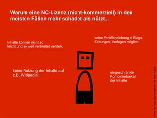Warum eine NC-Lizenz (nicht-kommerziell) in den
meisten Fällen mehr schadet als nützt...
PersonbyPauloSáFerreirafromTheNounProject
Inhalte können nicht so
leicht und so weit verbreitet werden.
keine Veröffentlichung in Blogs,
Zeitungen, Verlagen möglich
keine Nutzung der Inhalte auf
z.B. Wikipedia.
eingeschränkte
Kombinierbarkeit
der Inhalte
 