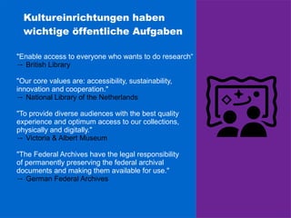 Kultureinrichtungen haben
wichtige öffentliche Aufgaben
"Enable access to everyone who wants to do research“
→ British Library
"Our core values are: accessibility, sustainability,
innovation and cooperation."
→ National Library of the Netherlands
"To provide diverse audiences with the best quality
experience and optimum access to our collections,
physically and digitally."
→ Victoria & Albert Museum
"The Federal Archives have the legal responsibility
of permanently preserving the federal archival
documents and making them available for use."
→ German Federal Archives
 
