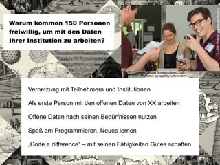 Vernetzung mit Teilnehmern und Institutionen
Als erste Person mit den offenen Daten von XX arbeiten
Offene Daten nach seinen Bedürfnissen nutzen
Spaß am Programmieren, Neues lernen
„Code a difference“ – mit seinen Fähigkeiten Gutes schaffen
Warum kommen 150 Personen
freiwillig, um mit den Daten
Ihrer Institution zu arbeiten?
CC-BYVolkerAguerasGaeng
 