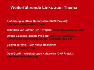 Weiterführende Links zum Thema
Einführung in offene Kulturdaten (DM2E Projekt):
http://wiki.dm2e.eu/Main_Page
Definition von „offen“ (OKF Projekt): http://opendefinition.org/
Offene Lizenzen (iRights Projekt): http://irights.info/wp-
content/uploads/userfiles/CC-NC_Leitfaden_web.pdf
Coding da Vinci – Der Kultur-Hackathon:
http://codingdavinci.de/
OpenGLAM – Arbeitsgruppe Kulturerbe (OKF Projekt):
http://opendefinition.org/
 