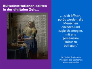Kulturinstitutionen sollten
in der digitalen Zeit...
„...sich öffnen,
porös werden, die
Menschen
einladen und
zugleich anregen,
mit uns
gemeinsam
Kultur zu
befragen.“
(Dr. Volker Rodekamp,
Präsident des Deutschen
Museumsbundes)
 