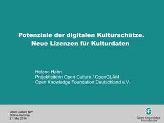 Open Culture BW
Online-Seminar
21. Mai 2014
Potenziale der digitalen Kulturschätze.
Neue Lizenzen für Kulturdaten
Helene Hahn
Projektleiterin Open Culture / OpenGLAM
Open Knowledge Foundation Deutschland e.V.
 