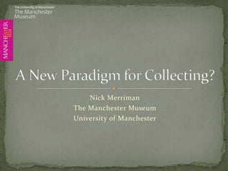 Nick Merriman The Manchester Museum University of Manchester A New Paradigm for Collecting? 