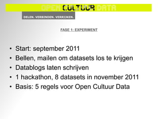 FASE 1: EXPERIMENT




•   Start: september 2011
•   Bellen, mailen om datasets los te krijgen
•   Datablogs laten schrijven
•   1 hackathon, 8 datasets in november 2011
•   Basis: 5 regels voor Open Cultuur Data
 
