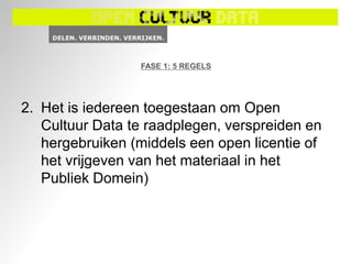 FASE 1: 5 REGELS




2. Het is iedereen toegestaan om Open
   Cultuur Data te raadplegen, verspreiden en
   hergebruiken (middels een open licentie of
   het vrijgeven van het materiaal in het
   Publiek Domein)
 