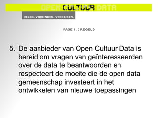 FASE 1: 5 REGELS




5. De aanbieder van Open Cultuur Data is
   bereid om vragen van geïnteresseerden
   over de data te beantwoorden en
   respecteert de moeite die de open data
   gemeenschap investeert in het
   ontwikkelen van nieuwe toepassingen
 