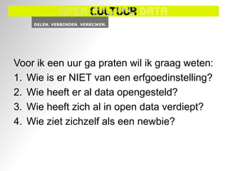 Voor ik een uur ga praten wil ik graag weten:
1. Wie is er NIET van een erfgoedinstelling?
2. Wie heeft er al data opengesteld?
3. Wie heeft zich al in open data verdiept?
4. Wie ziet zichzelf als een newbie?
 