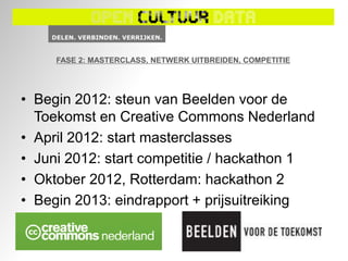 FASE 2: MASTERCLASS, NETWERK UITBREIDEN, COMPETITIE




• Begin 2012: steun van Beelden voor de
  Toekomst en Creative Commons Nederland
• April 2012: start masterclasses
• Juni 2012: start competitie / hackathon 1
• Oktober 2012, Rotterdam: hackathon 2
• Begin 2013: eindrapport + prijsuitreiking
 