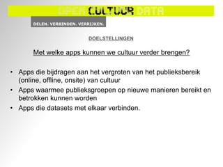 DOELSTELLINGEN

       Met welke apps kunnen we cultuur verder brengen?

• Apps die bijdragen aan het vergroten van het publieksbereik
  (online, offline, onsite) van cultuur
• Apps waarmee publieksgroepen op nieuwe manieren bereikt en
  betrokken kunnen worden
• Apps die datasets met elkaar verbinden.
 