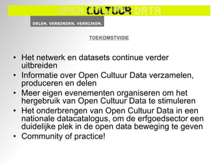 TOEKOMSTVISIE



• Het netwerk en datasets continue verder
  uitbreiden
• Informatie over Open Cultuur Data verzamelen,
  produceren en delen
• Meer eigen evenementen organiseren om het
  hergebruik van Open Cultuur Data te stimuleren
• Het onderbrengen van Open Cultuur Data in een
  nationale datacatalogus, om de erfgoedsector een
  duidelijke plek in de open data beweging te geven
• Community of practice!
 