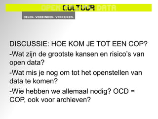 DISCUSSIE: HOE KOM JE TOT EEN COP?
-Wat zijn de grootste kansen en risico‟s van
open data?
-Wat mis je nog om tot het openstellen van
data te komen?
-Wie hebben we allemaal nodig? OCD =
COP, ook voor archieven?
 