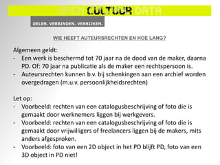 WIE HEEFT AUTEURSRECHTEN EN HOE LANG?

Algemeen geldt:
- Een werk is beschermd tot 70 jaar na de dood van de maker, daarna
   PD. Of: 70 jaar na publicatie als de maker een rechtspersoon is.
- Auteursrechten kunnen b.v. bij schenkingen aan een archief worden
   overgedragen (m.u.v. persoonlijkheidsrechten)

Let op:
- Voorbeeld: rechten van een catalogusbeschrijving of foto die is
   gemaakt door werknemers liggen bij werkgevers.
- Voorbeeld: rechten van een catalogusbeschrijving of foto die is
   gemaakt door vrijwilligers of freelancers liggen bij de makers, mits
   anders afgesproken.
- Voorbeeld: foto van een 2D object in het PD blijft PD, foto van een
   3D object in PD niet!
 