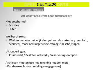 WAT WORDT BESCHERMD DOOR AUTEURSRECHT

Niet beschermd:
- Een idee
- Feiten

Wel beschermd:
- Werken met een duidelijk stempel van de maker (e.g. een foto,
  schilderij, maar ook uitgebreide catalogusbeschrijvingen.

Uitzonderingen:
- Citaatrecht / Besloten netwerk /Preserveringsexceptie

Archieven moeten ook nog rekening houden met:
- Databankrecht (verzameling van gegevens)
 