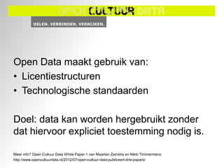 Open Data maakt gebruik van:
• Licentiestructuren
• Technologische standaarden

Doel: data kan worden hergebruikt zonder
dat hiervoor expliciet toestemming nodig is.

Meer info? Open Cultuur Data White Paper 1 van Maarten Zeinstra en Nikki Timmermans:
http://www.opencultuurdata.nl/2012/07/open-cultuur-data-publiceert-drie-papers/
 