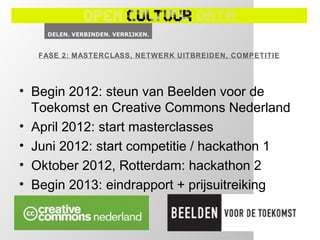 FASE 2: MASTERCLASS, NETWERK UITBREIDEN, COMPETITIE




• Begin 2012: steun van Beelden voor de
  Toekomst en Creative Commons Nederland
• April 2012: start masterclasses
• Juni 2012: start competitie / hackathon 1
• Oktober 2012, Rotterdam: hackathon 2
• Begin 2013: eindrapport + prijsuitreiking
 