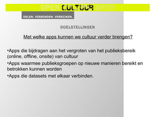 DOELSTELLINGEN

       Met welke apps kunnen we cultuur verder brengen?

•Apps die bijdragen aan het vergroten van het publieksbereik
(online, offline, onsite) van cultuur
•Apps waarmee publieksgroepen op nieuwe manieren bereikt en
betrokken kunnen worden
•Apps die datasets met elkaar verbinden.
 
