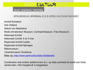 SPELREGELS: MINIMAAL É É N OPEN CULTUUR DATASET

Archief Eemland
Arts Holland
Geluid van Nederland
Mode (Amsterdam Museum, Centraal Museum, Fries Museum)
Nationaal Archief
Nationaal Comité 4 en 5 mei
Regionaal Archief Leiden
Regionaal Archief Nijmegen
Rijksmuseum
Visserijmuseum Zoutkamp
Meer op: http://www.opencultuurdata.nl/datasets/

Combineren met andere databronnen (b.v. op data.overheid.nl) wordt van harte
aanbevolen, mits hergebruik is toegestaan.
 