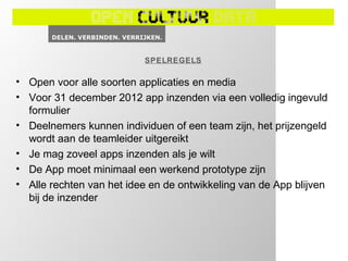 SPELREGELS

• Open voor alle soorten applicaties en media
• Voor 31 december 2012 app inzenden via een volledig ingevuld
  formulier
• Deelnemers kunnen individuen of een team zijn, het prijzengeld
  wordt aan de teamleider uitgereikt
• Je mag zoveel apps inzenden als je wilt
• De App moet minimaal een werkend prototype zijn
• Alle rechten van het idee en de ontwikkeling van de App blijven
  bij de inzender
 