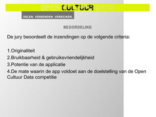 BEOORDELING

De jury beoordeelt de inzendingen op de volgende criteria:

1.Originaliteit
2.Bruikbaarheid & gebruiksvriendelijkheid
3.Potentie van de applicatie
4.De mate waarin de app voldoet aan de doelstelling van de Open
Cultuur Data competitie
 