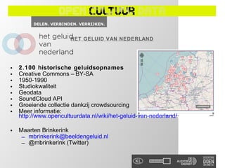 HET GELUID VAN NEDERLAND




•   2.100 historische geluidsopnames
•   Creative Commons – BY-SA
•   1950-1990
•   Studiokwaliteit
•   Geodata
•   SoundCloud API
•   Groeiende collectie dankzij crowdsourcing
•   Meer informatie:
    http://www.opencultuurdata.nl/wiki/het-geluid-van-nederland/

•   Maarten Brinkerink
     – mbrinkerink@beeldengeluid.nl
     – @mbrinkerink (Twitter)
 